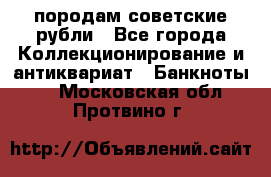 породам советские рубли - Все города Коллекционирование и антиквариат » Банкноты   . Московская обл.,Протвино г.